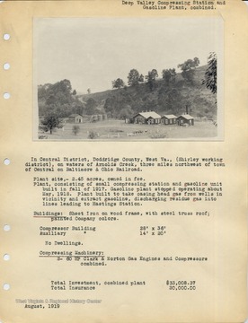 In Central District, Doddrige County, West Va., (Shirley working district), on waters of Arnolds Creek, three miles northwest of town of Central on Baltimore and Ohio Railroad.  Plant site, -2.45 acres, owned in fee.  Plant, consisting of small compressing station and gasoline unit built in fall of 1917.  Gasoline plant stopped operating about May, 1918.  Plant built to take casing head gas from wells in vicinity and extract gasoline, discharging residue gas into lines leading to Hastings Station.  Buildings-  Sheet iron on wood frame, with stell truss roof; painted Company colors.  Compressor Building 28 ft x 36 ft, Auxiliary Building 14 ft. x 20 ft.  No Dwellings.  Compressing Machinery:  2- 60 HP Clark and Norton  Gas Engines and Compressors combined.  Total investment, combined plant $33,008.37.  Total insurance 20,000.