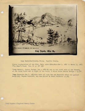 Camp Reynolds, Kanawha Falls, Fayette County. Winter headquarters of the 23rd.  Ohio, also 89th.  Ohio- Dec 1, 1862 to March 15, 1863 (See Haye's Diary Vol. 2- p. 366-394. 'Camp Markell, Gauley Bridge, Dec 1 1862- We are on the south side of the Kanawha at the ferry below and in sight of the falls, 2 miles below Gauley Bridge.---p.366.  'Camp Reynolds Jan 4, 1863- The same old camp but now Reynolds after our gallant Sergt. Maj. Eugene Reynolds, who was killed at South Mountain -p.383.